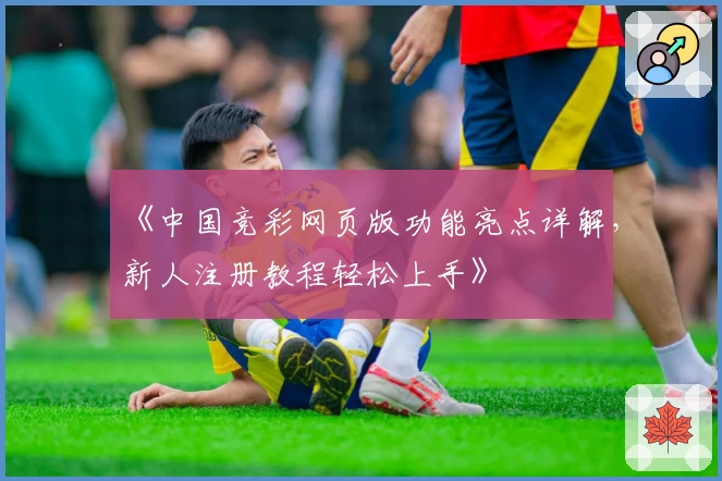 《中国竞彩网页版功能亮点详解，新人注册教程轻松上手》