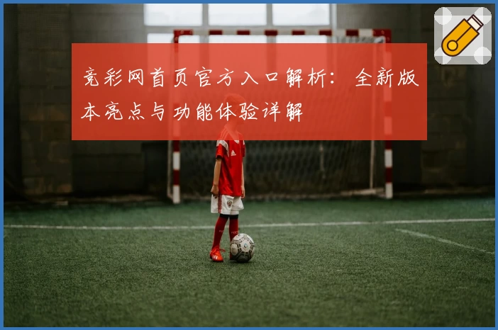 竞彩网首页官方入口解析:全新版本亮点与功能体验详解