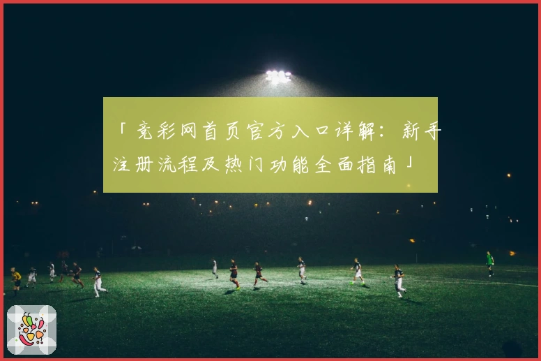 「竞彩网首页官方入口详解：新手注册流程及热门功能全面指南」