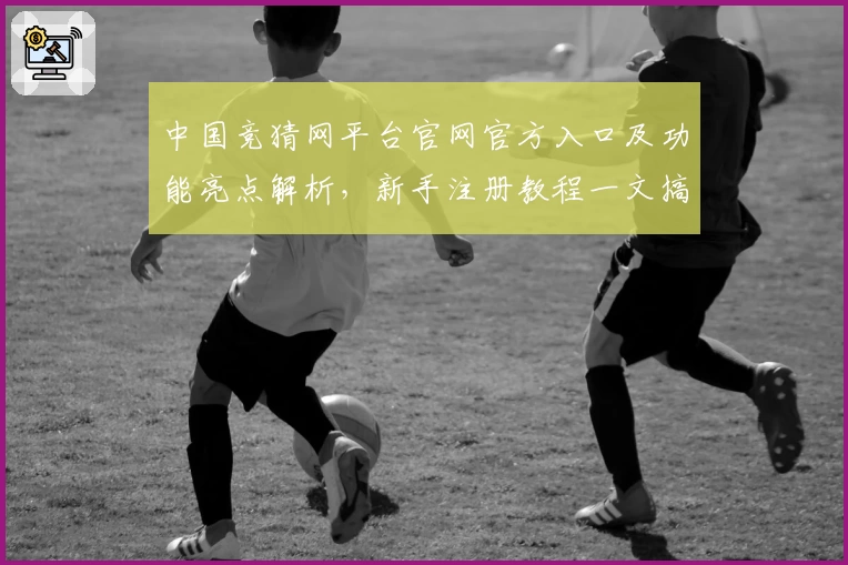 中国竞猜网平台官网官方入口及功能亮点解析，新手注册教程一文搞定