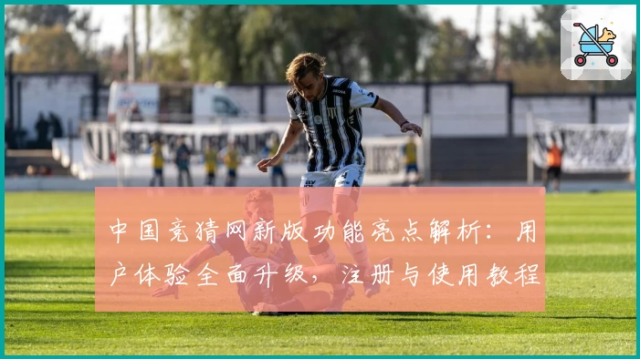 中国竞猜网新版功能亮点解析：用户体验全面升级，注册与使用教程一文搞定