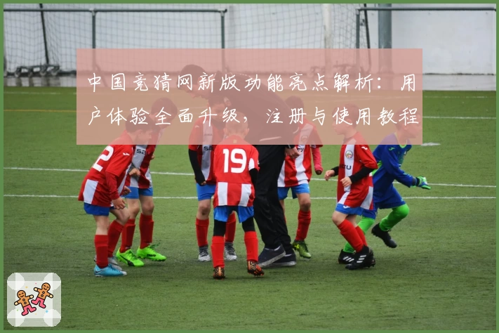 中国竞猜网新版功能亮点解析:用户体验全面升级,注册与使用教程一文搞定