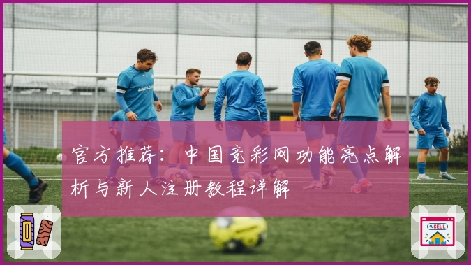 官方推荐：中国竞彩网功能亮点解析与新人注册教程详解