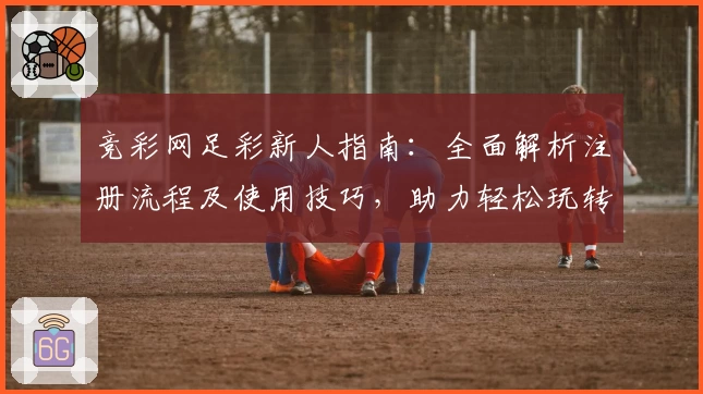 竞彩网足彩新人指南:全面解析注册流程及使用技巧,助力轻松玩转足球预测