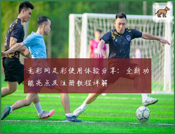 竞彩网足彩使用体验分享：全新功能亮点及注册教程详解