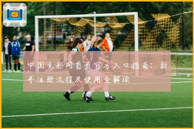 中国竞彩网首页官方入口指南：新手注册流程及使用全解读
