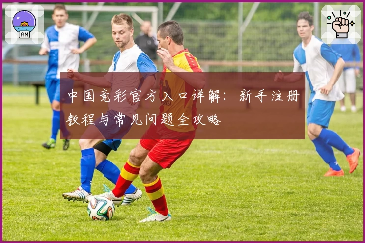 中国竞彩官方入口详解:新手注册教程与常见问题全攻略