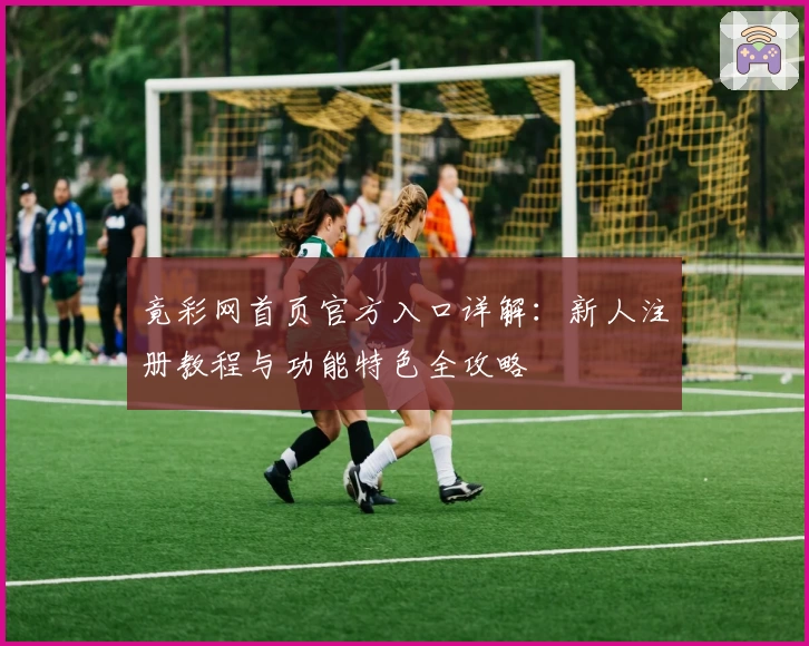 竟彩网首页官方入口详解：新人注册教程与功能特色全攻略