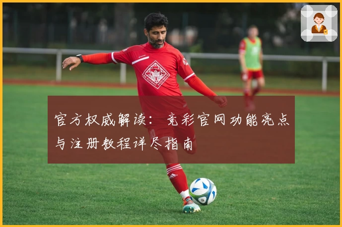 官方权威解读：竞彩官网功能亮点与注册教程详尽指南