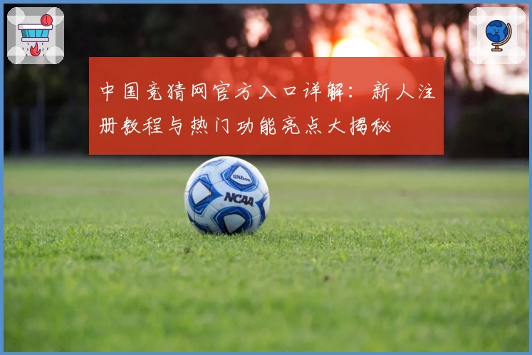 中国竞猜网官方入口详解：新人注册教程与热门功能亮点大揭秘